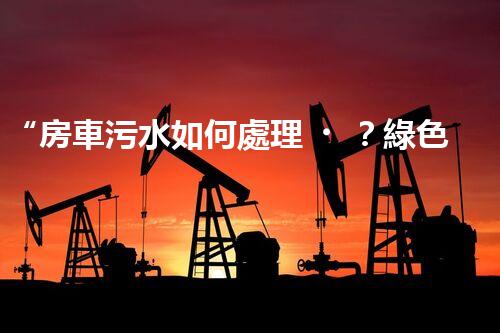 “房車污水如何處理？綠色環(huán)保新方案引領(lǐng)出行新風(fēng)尚”